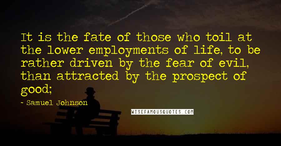 Samuel Johnson Quotes: It is the fate of those who toil at the lower employments of life, to be rather driven by the fear of evil, than attracted by the prospect of good;