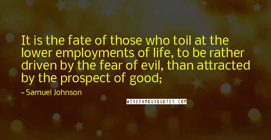 Samuel Johnson Quotes: It is the fate of those who toil at the lower employments of life, to be rather driven by the fear of evil, than attracted by the prospect of good;