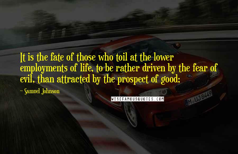 Samuel Johnson Quotes: It is the fate of those who toil at the lower employments of life, to be rather driven by the fear of evil, than attracted by the prospect of good;