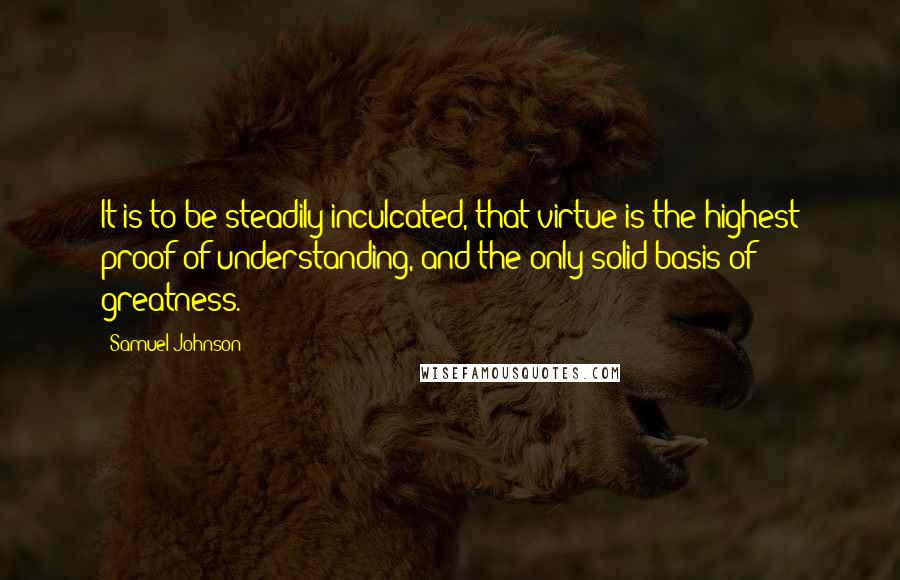 Samuel Johnson Quotes: It is to be steadily inculcated, that virtue is the highest proof of understanding, and the only solid basis of greatness.