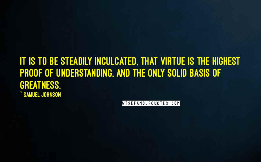 Samuel Johnson Quotes: It is to be steadily inculcated, that virtue is the highest proof of understanding, and the only solid basis of greatness.