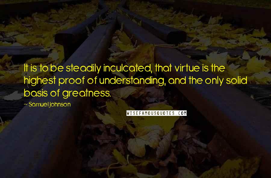 Samuel Johnson Quotes: It is to be steadily inculcated, that virtue is the highest proof of understanding, and the only solid basis of greatness.