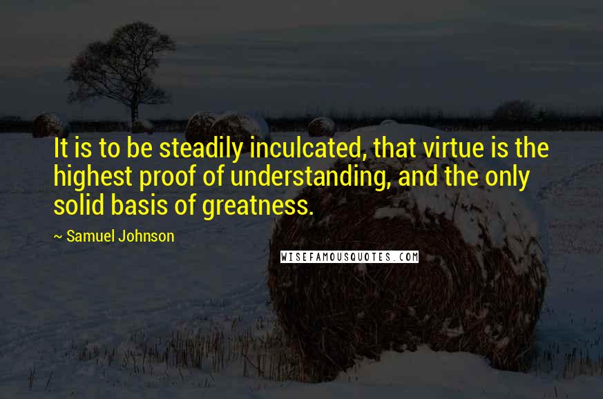 Samuel Johnson Quotes: It is to be steadily inculcated, that virtue is the highest proof of understanding, and the only solid basis of greatness.