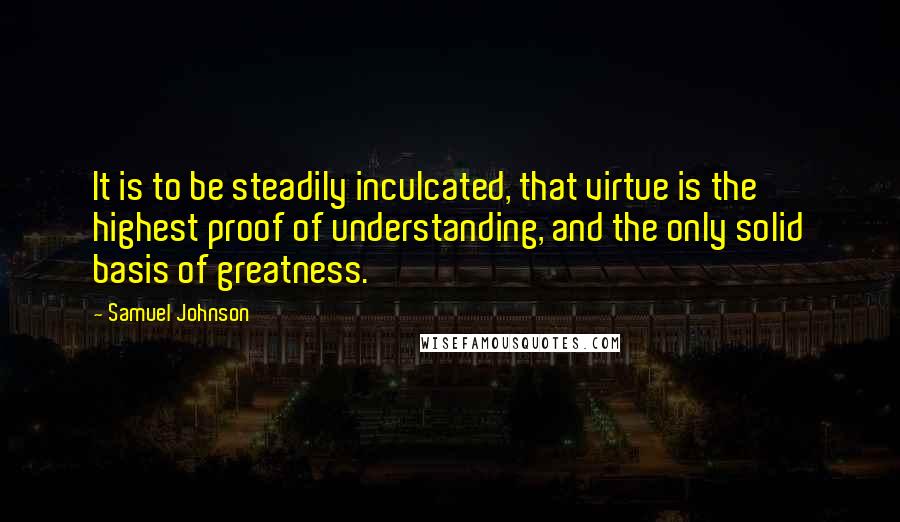 Samuel Johnson Quotes: It is to be steadily inculcated, that virtue is the highest proof of understanding, and the only solid basis of greatness.