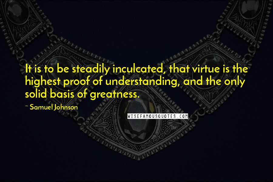 Samuel Johnson Quotes: It is to be steadily inculcated, that virtue is the highest proof of understanding, and the only solid basis of greatness.