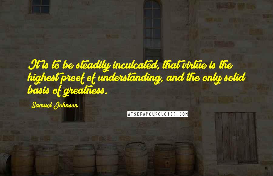 Samuel Johnson Quotes: It is to be steadily inculcated, that virtue is the highest proof of understanding, and the only solid basis of greatness.