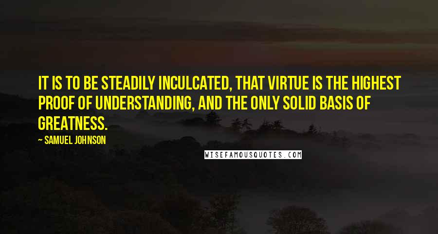 Samuel Johnson Quotes: It is to be steadily inculcated, that virtue is the highest proof of understanding, and the only solid basis of greatness.