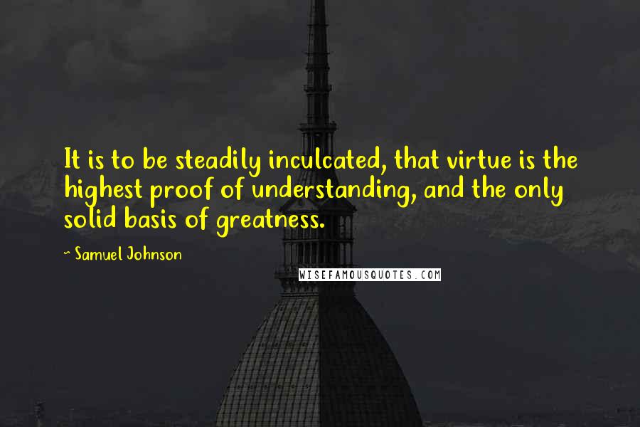 Samuel Johnson Quotes: It is to be steadily inculcated, that virtue is the highest proof of understanding, and the only solid basis of greatness.