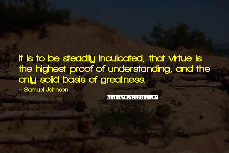 Samuel Johnson Quotes: It is to be steadily inculcated, that virtue is the highest proof of understanding, and the only solid basis of greatness.