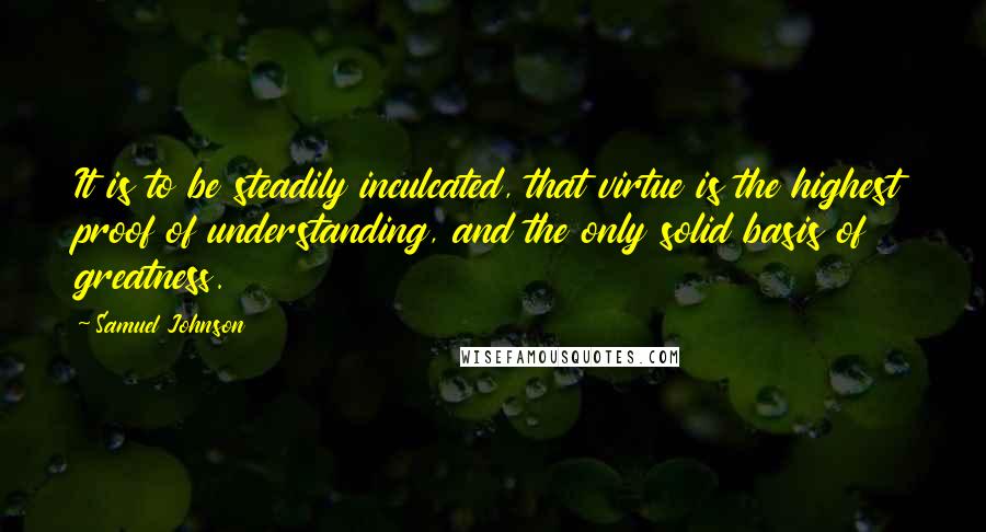 Samuel Johnson Quotes: It is to be steadily inculcated, that virtue is the highest proof of understanding, and the only solid basis of greatness.