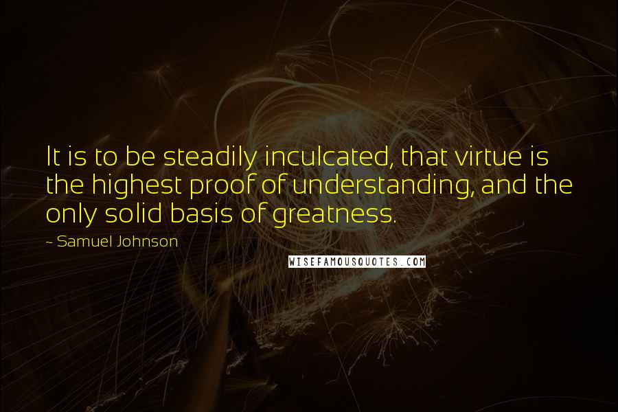 Samuel Johnson Quotes: It is to be steadily inculcated, that virtue is the highest proof of understanding, and the only solid basis of greatness.