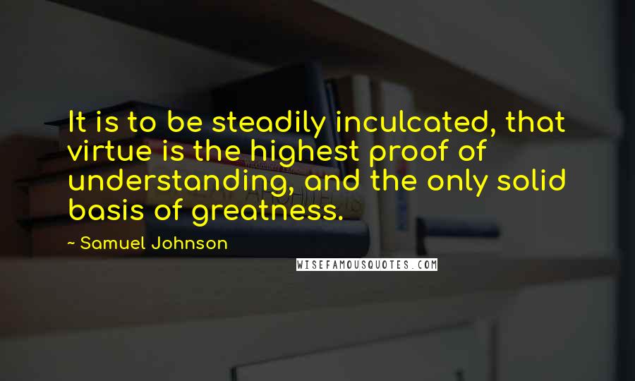 Samuel Johnson Quotes: It is to be steadily inculcated, that virtue is the highest proof of understanding, and the only solid basis of greatness.