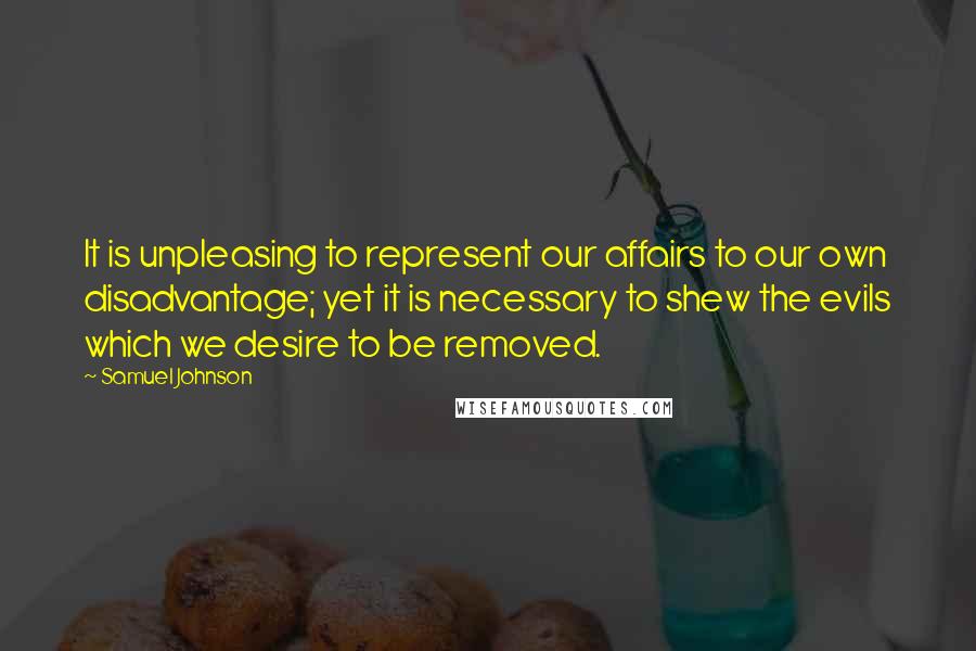 Samuel Johnson Quotes: It is unpleasing to represent our affairs to our own disadvantage; yet it is necessary to shew the evils which we desire to be removed.