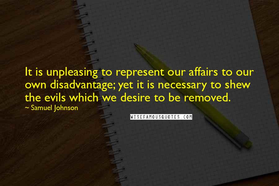 Samuel Johnson Quotes: It is unpleasing to represent our affairs to our own disadvantage; yet it is necessary to shew the evils which we desire to be removed.