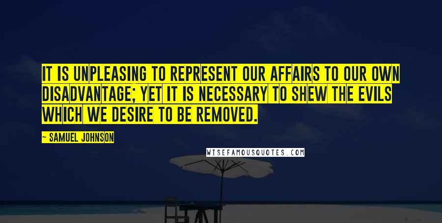 Samuel Johnson Quotes: It is unpleasing to represent our affairs to our own disadvantage; yet it is necessary to shew the evils which we desire to be removed.