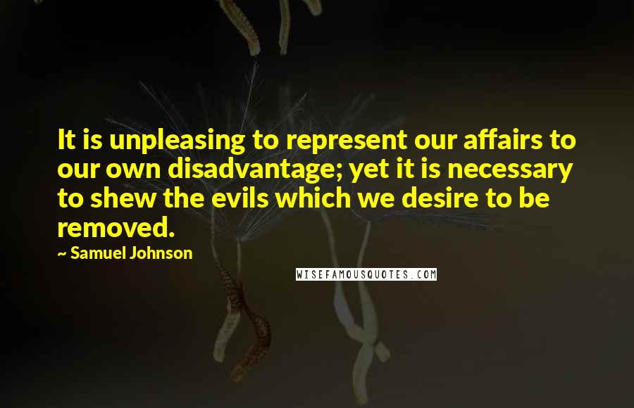 Samuel Johnson Quotes: It is unpleasing to represent our affairs to our own disadvantage; yet it is necessary to shew the evils which we desire to be removed.