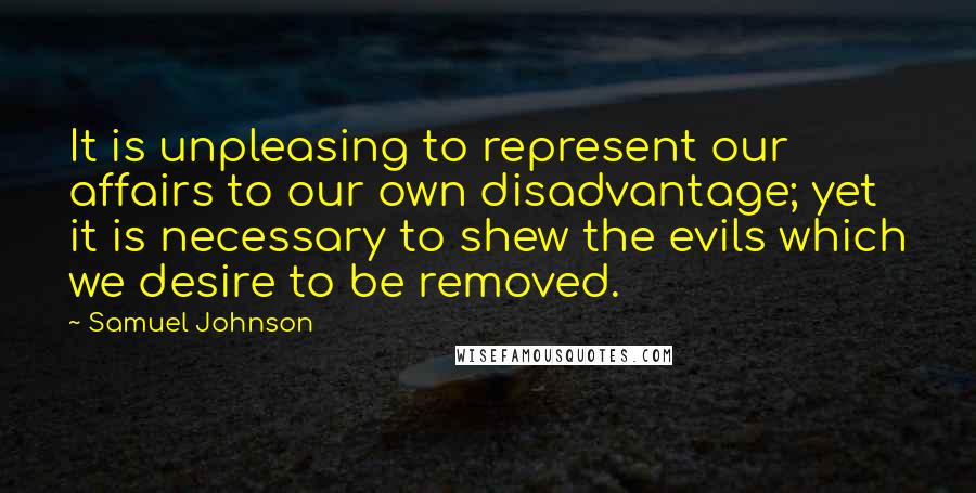 Samuel Johnson Quotes: It is unpleasing to represent our affairs to our own disadvantage; yet it is necessary to shew the evils which we desire to be removed.