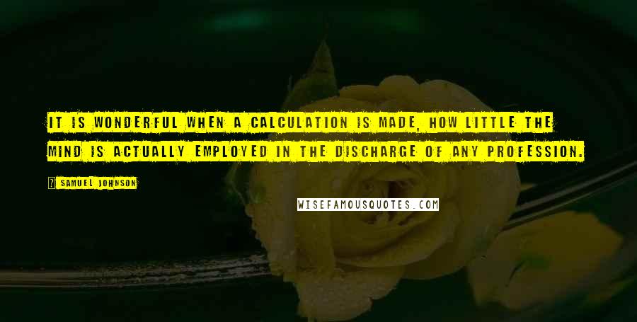 Samuel Johnson Quotes: It is wonderful when a calculation is made, how little the mind is actually employed in the discharge of any profession.