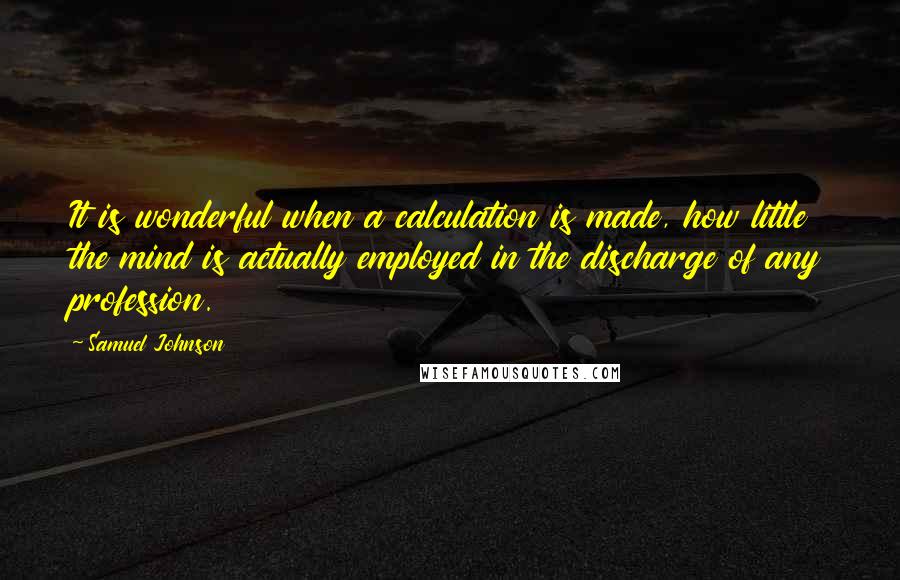 Samuel Johnson Quotes: It is wonderful when a calculation is made, how little the mind is actually employed in the discharge of any profession.