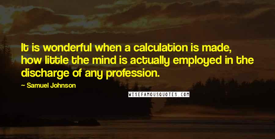 Samuel Johnson Quotes: It is wonderful when a calculation is made, how little the mind is actually employed in the discharge of any profession.