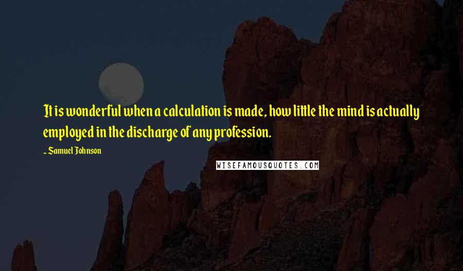 Samuel Johnson Quotes: It is wonderful when a calculation is made, how little the mind is actually employed in the discharge of any profession.