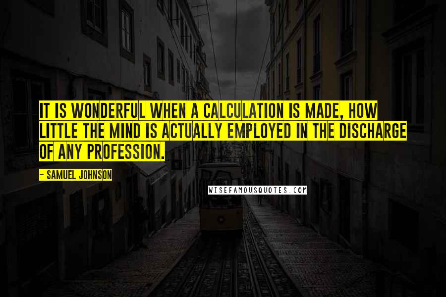 Samuel Johnson Quotes: It is wonderful when a calculation is made, how little the mind is actually employed in the discharge of any profession.