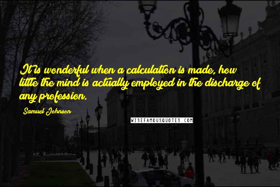 Samuel Johnson Quotes: It is wonderful when a calculation is made, how little the mind is actually employed in the discharge of any profession.