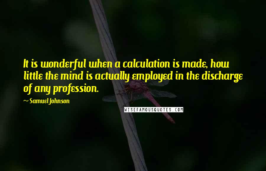 Samuel Johnson Quotes: It is wonderful when a calculation is made, how little the mind is actually employed in the discharge of any profession.