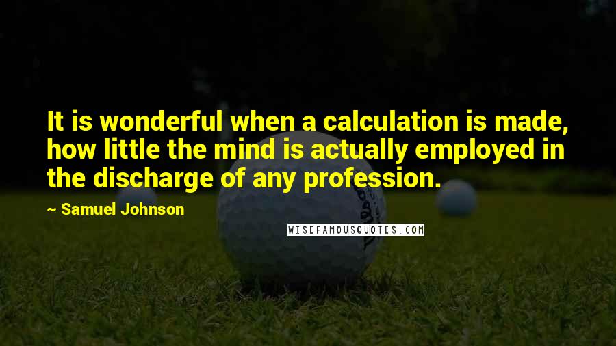 Samuel Johnson Quotes: It is wonderful when a calculation is made, how little the mind is actually employed in the discharge of any profession.
