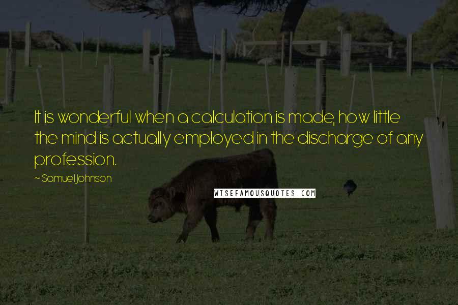 Samuel Johnson Quotes: It is wonderful when a calculation is made, how little the mind is actually employed in the discharge of any profession.