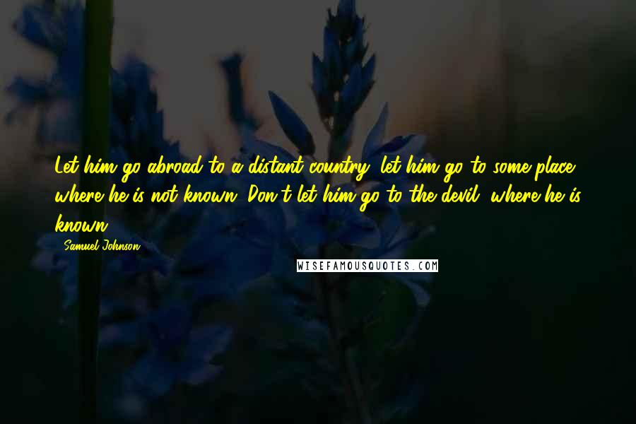 Samuel Johnson Quotes: Let him go abroad to a distant country; let him go to some place where he is not known. Don't let him go to the devil, where he is known.