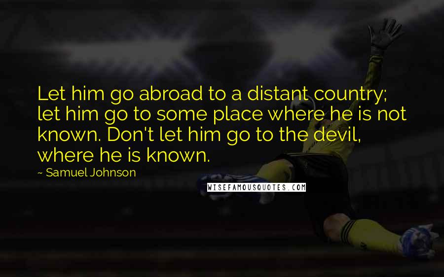 Samuel Johnson Quotes: Let him go abroad to a distant country; let him go to some place where he is not known. Don't let him go to the devil, where he is known.