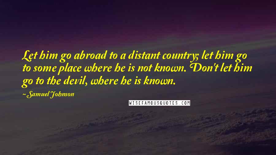 Samuel Johnson Quotes: Let him go abroad to a distant country; let him go to some place where he is not known. Don't let him go to the devil, where he is known.