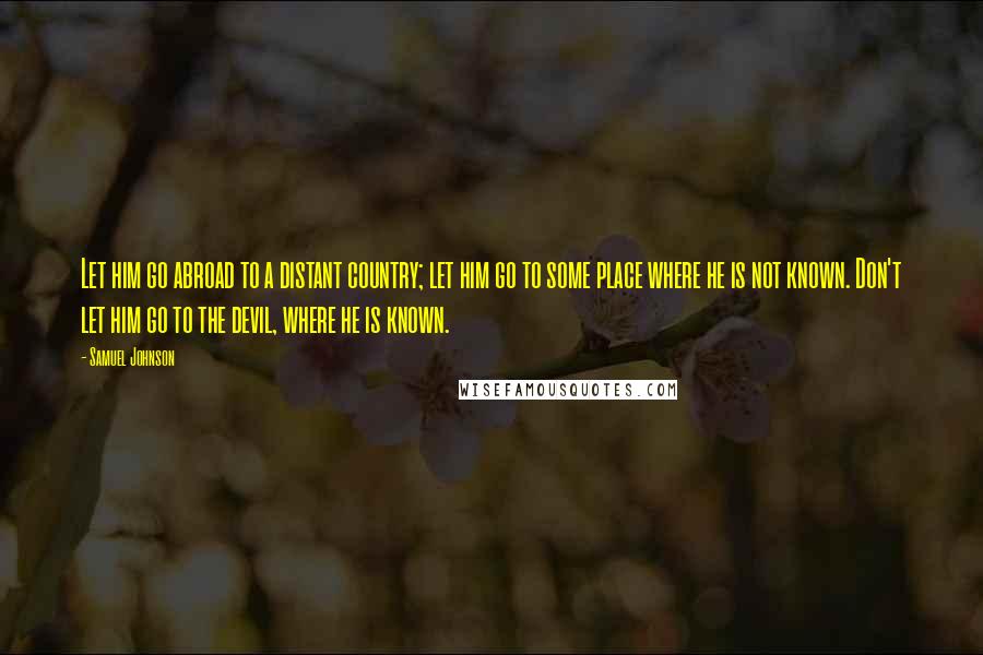 Samuel Johnson Quotes: Let him go abroad to a distant country; let him go to some place where he is not known. Don't let him go to the devil, where he is known.