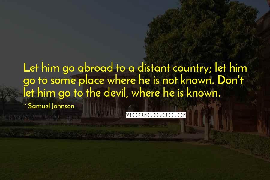 Samuel Johnson Quotes: Let him go abroad to a distant country; let him go to some place where he is not known. Don't let him go to the devil, where he is known.