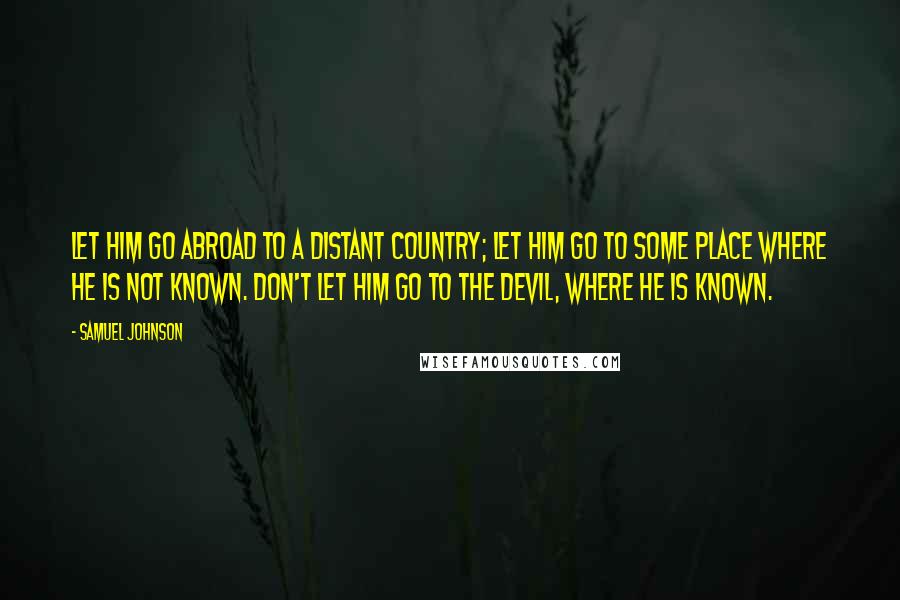 Samuel Johnson Quotes: Let him go abroad to a distant country; let him go to some place where he is not known. Don't let him go to the devil, where he is known.