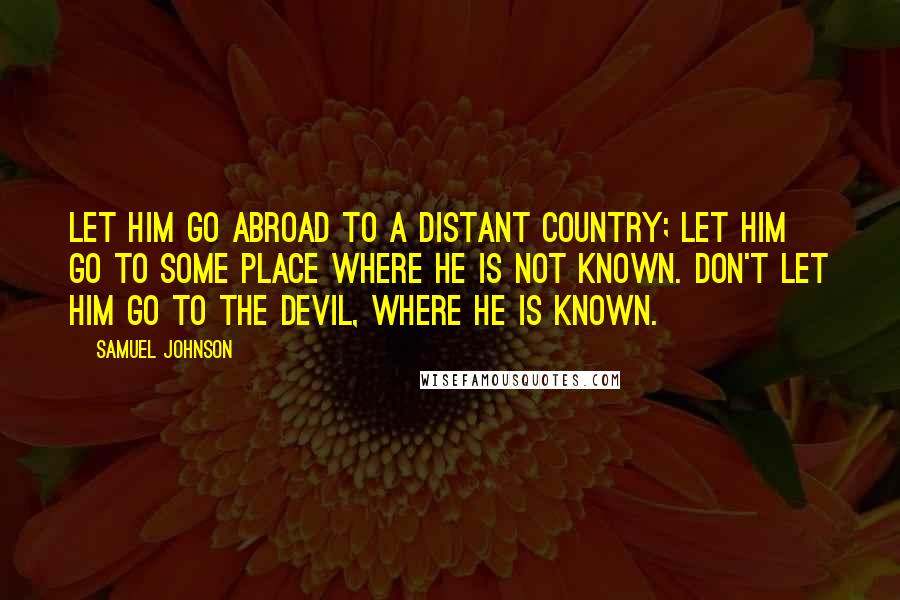 Samuel Johnson Quotes: Let him go abroad to a distant country; let him go to some place where he is not known. Don't let him go to the devil, where he is known.