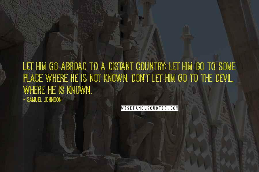 Samuel Johnson Quotes: Let him go abroad to a distant country; let him go to some place where he is not known. Don't let him go to the devil, where he is known.
