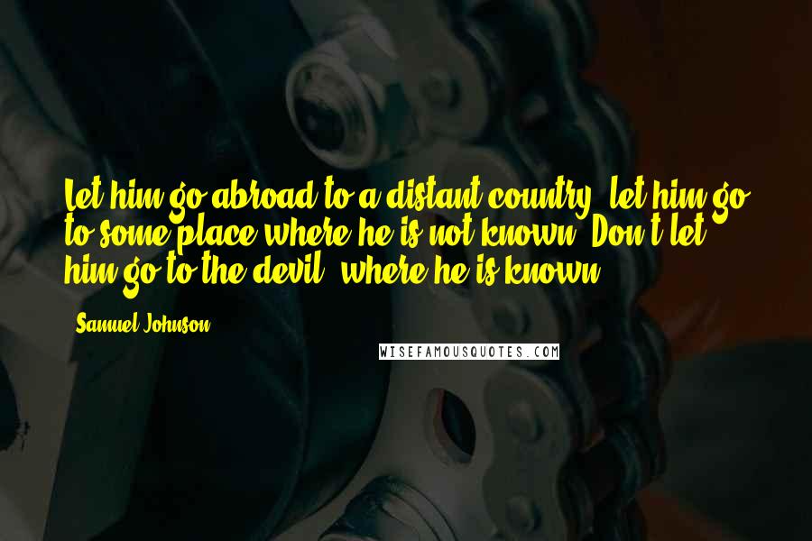 Samuel Johnson Quotes: Let him go abroad to a distant country; let him go to some place where he is not known. Don't let him go to the devil, where he is known.