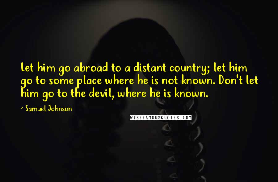 Samuel Johnson Quotes: Let him go abroad to a distant country; let him go to some place where he is not known. Don't let him go to the devil, where he is known.