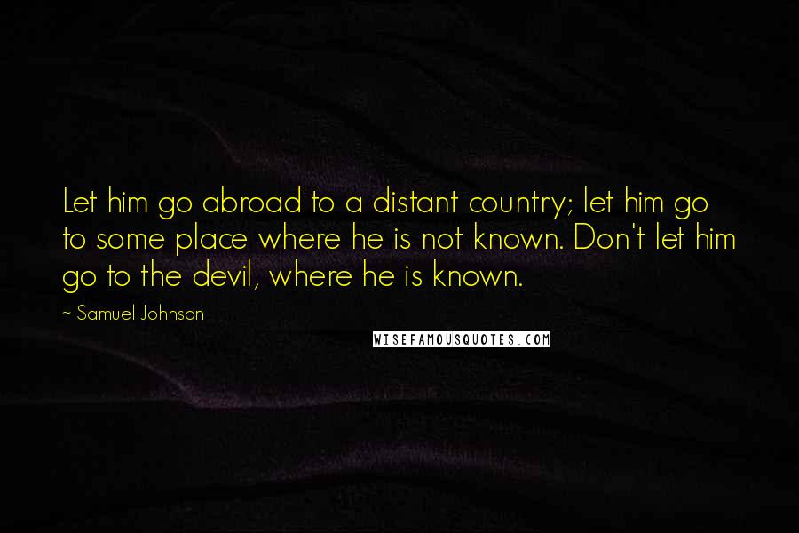 Samuel Johnson Quotes: Let him go abroad to a distant country; let him go to some place where he is not known. Don't let him go to the devil, where he is known.