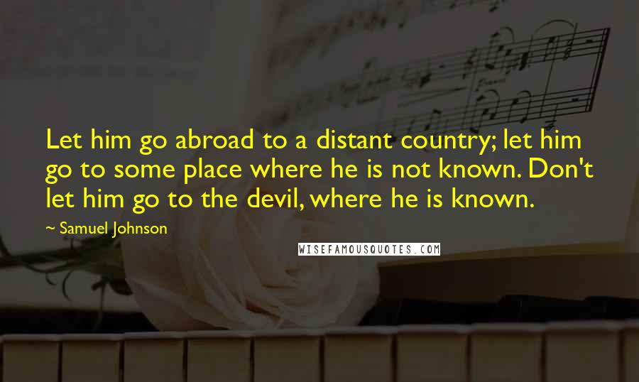 Samuel Johnson Quotes: Let him go abroad to a distant country; let him go to some place where he is not known. Don't let him go to the devil, where he is known.