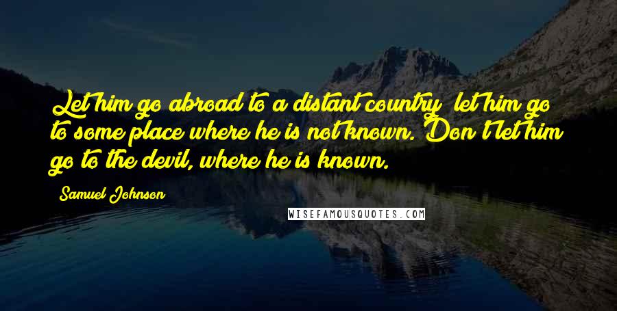 Samuel Johnson Quotes: Let him go abroad to a distant country; let him go to some place where he is not known. Don't let him go to the devil, where he is known.