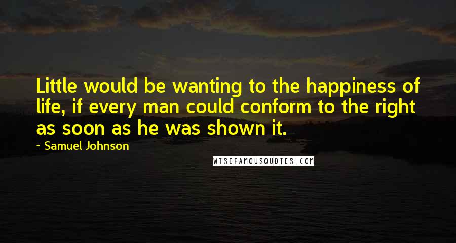 Samuel Johnson Quotes: Little would be wanting to the happiness of life, if every man could conform to the right as soon as he was shown it.