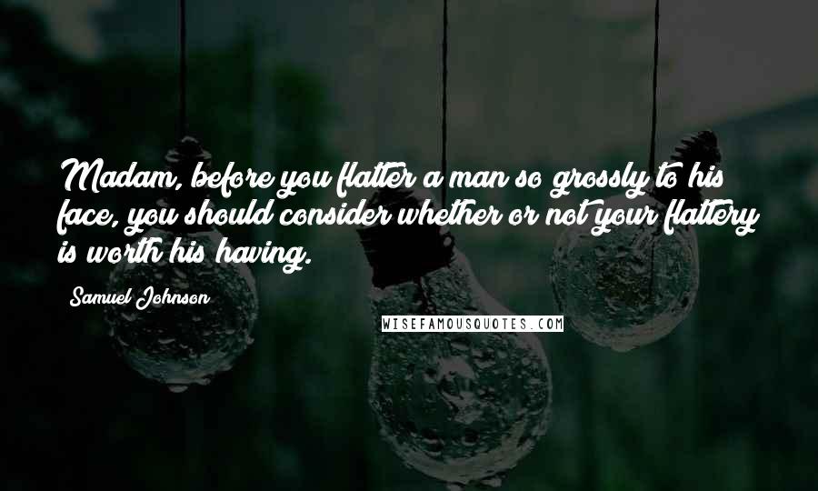 Samuel Johnson Quotes: Madam, before you flatter a man so grossly to his face, you should consider whether or not your flattery is worth his having.