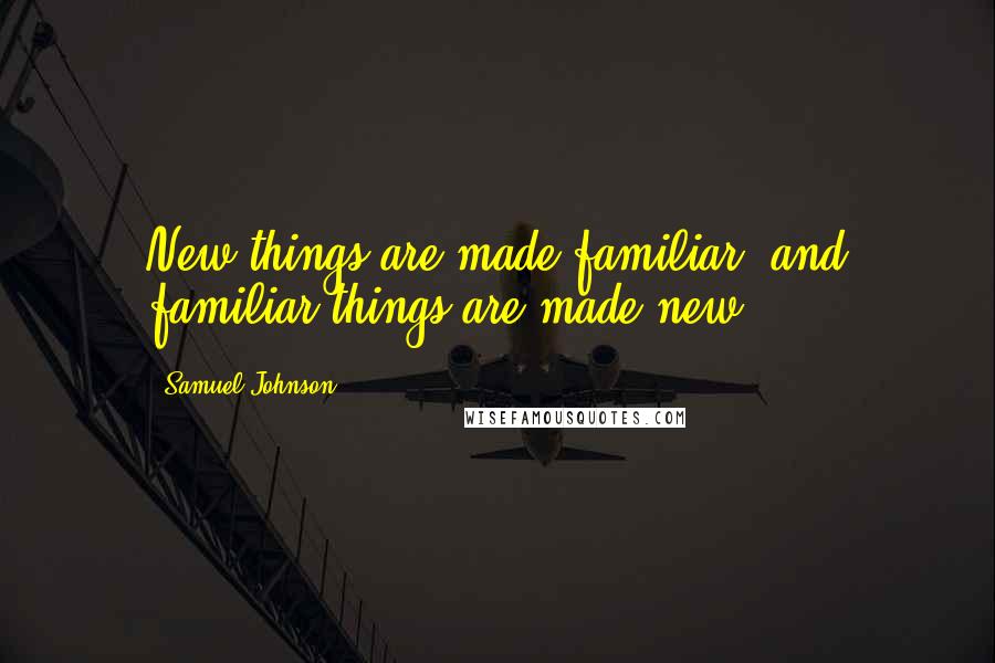 Samuel Johnson Quotes: New things are made familiar, and familiar things are made new.