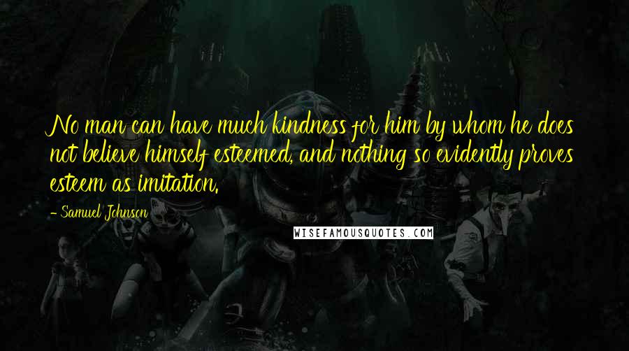 Samuel Johnson Quotes: No man can have much kindness for him by whom he does not believe himself esteemed, and nothing so evidently proves esteem as imitation.