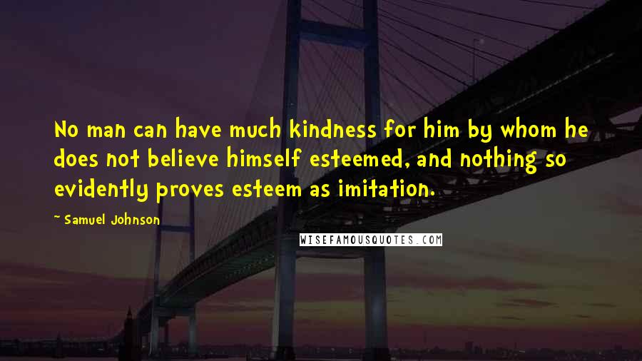 Samuel Johnson Quotes: No man can have much kindness for him by whom he does not believe himself esteemed, and nothing so evidently proves esteem as imitation.