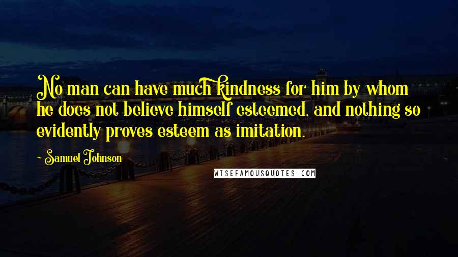 Samuel Johnson Quotes: No man can have much kindness for him by whom he does not believe himself esteemed, and nothing so evidently proves esteem as imitation.