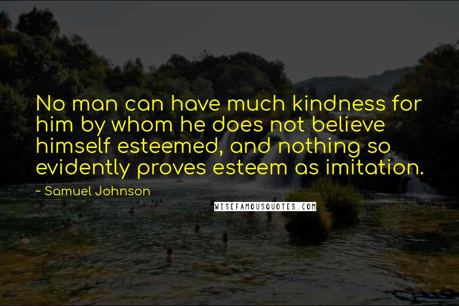 Samuel Johnson Quotes: No man can have much kindness for him by whom he does not believe himself esteemed, and nothing so evidently proves esteem as imitation.